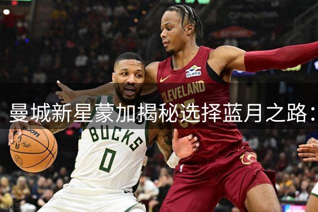 曼城新星蒙加揭秘选择蓝月之路：职业规划胜于豪门诱惑