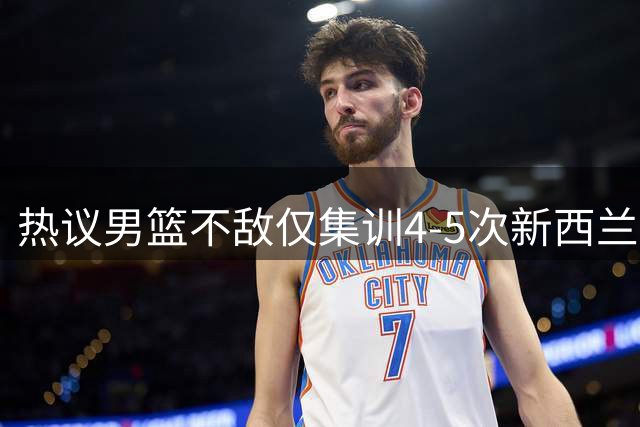 热议男篮不敌仅集训4-5次新西兰！媒体人吐槽暴露太多问题没见改