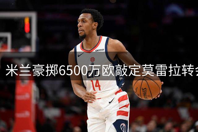 米兰豪掷6500万欧敲定莫雷拉转会细节曝光