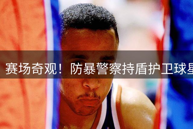 赛场奇观！防暴警察持盾护卫球星主罚角球 博卡硬汉再现争议暴行