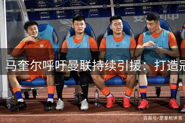 马奎尔呼吁曼联持续引援：打造冠军阵容势在必行